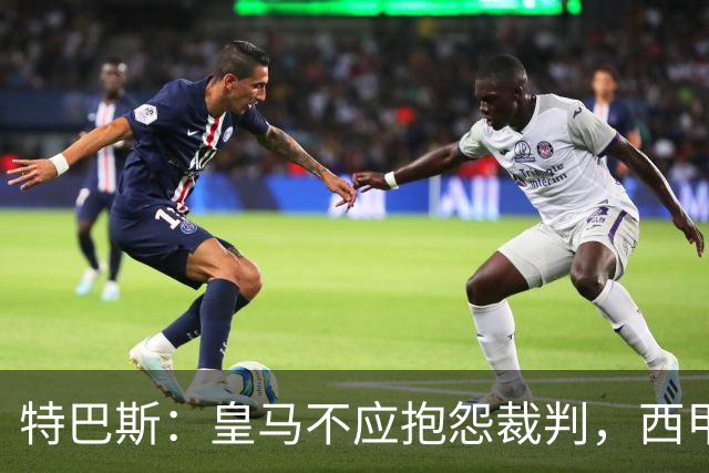 特巴斯：皇马不应抱怨裁判，西甲国际化之路的挑战与机遇