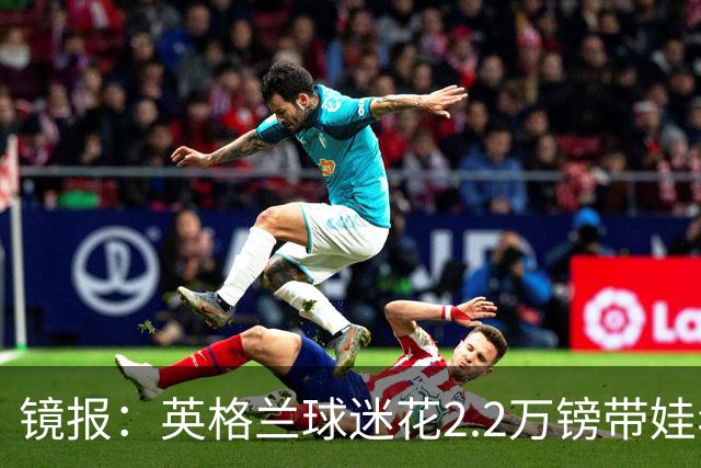 镜报：英格兰球迷花2.2万镑带娃看世界杯，但称买不起英格兰球票