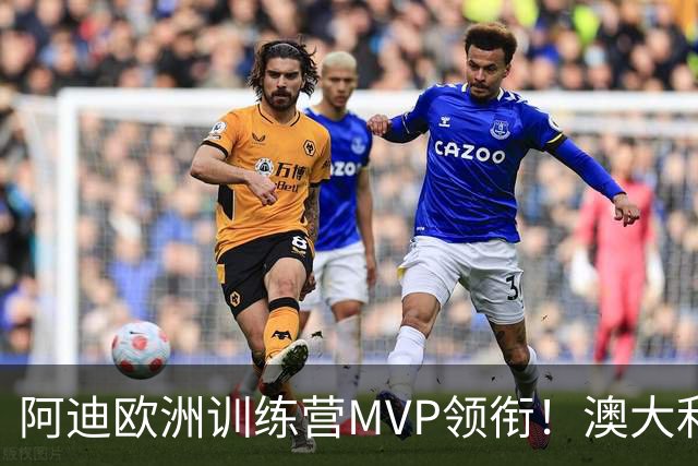 阿迪欧洲训练营MVP领衔！澳大利亚6月21日以年轻阵容对阵中国男篮