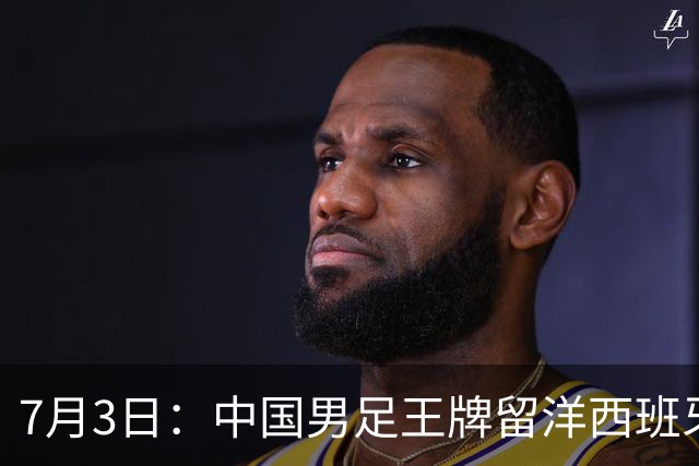 7月3日：中国男足王牌留洋西班牙爆发！15次首发打入5个进球，已坐稳主力